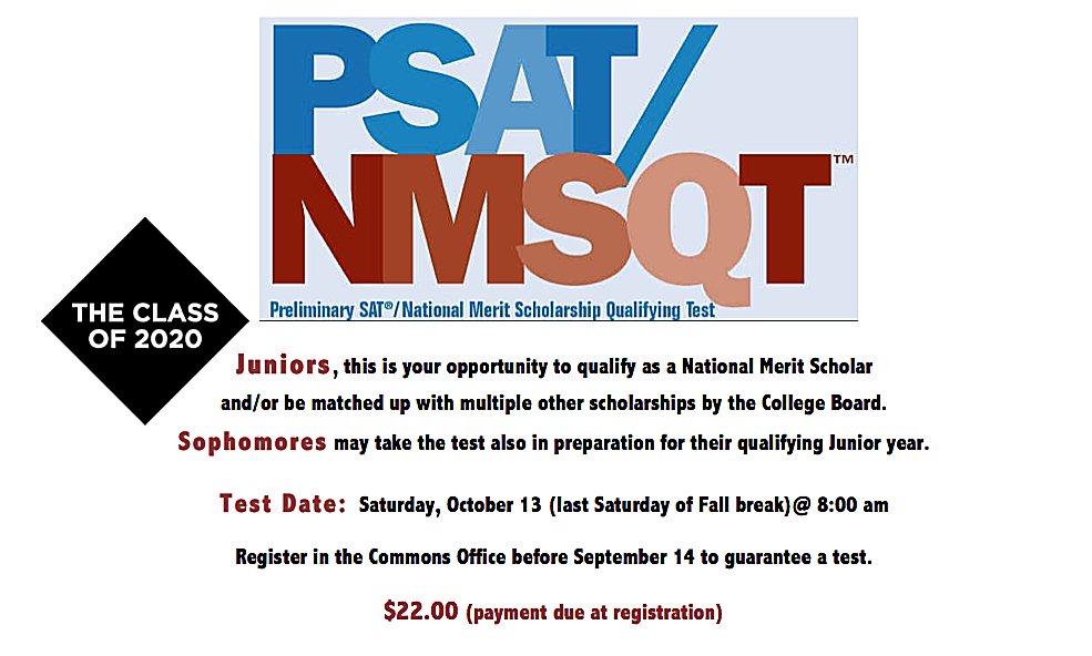 P.S.A.T./N.M.S.Q.T. Preliminary SAT copyright symbol/National Merit Scholarship Qualifying Test  THE CLASS OF 2020   Juniors, this is your opportunity to qualify as a National Merit Scholar and/or be matched up with multiple other scholarships by the College Board. Sophomores may take the test also in preparation for their qualifying Junior year. Test Date: Saturday, October 13 (last Saturday of Fall break)@ 8:00 am Register in the Commons Office before September 14 to guarantee a test. $22.00 (payment due at registration)